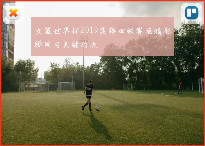 女篮世界杯2019集锦回顾赛场精彩瞬间与关键对决